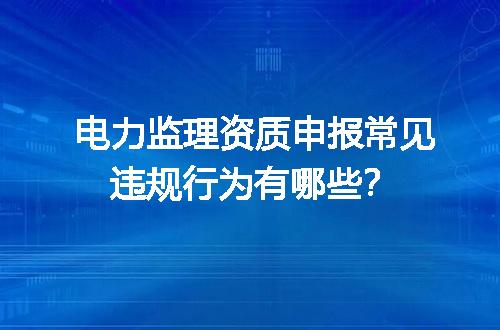 电力监理资质申报常见违规行为有哪些？