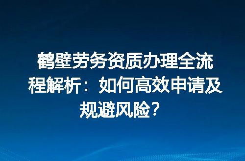鹤壁劳务资质办理全流程解析：如何高效申请及规避风险？