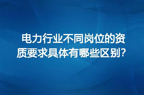 电力行业不同岗位的资质要求具体有哪些区别？