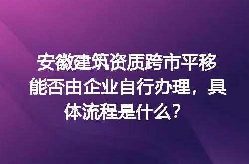 安徽建筑资质跨市平移能否由企业自行办理，具体流程是什么？