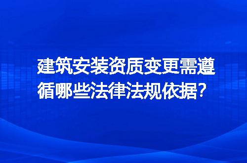 建筑安装资质变更需遵循哪些法律法规依据？