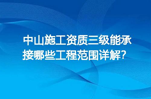 中山施工资质三级能承接哪些工程范围详解？