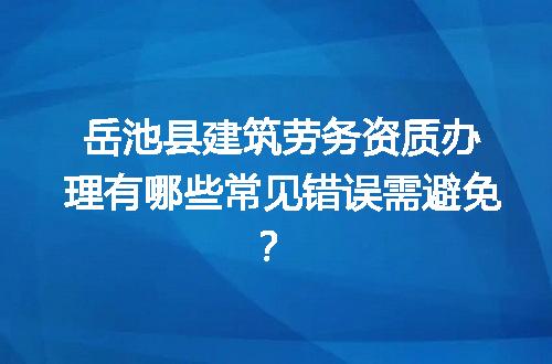 岳池县建筑劳务资质办理有哪些常见错误需避免？