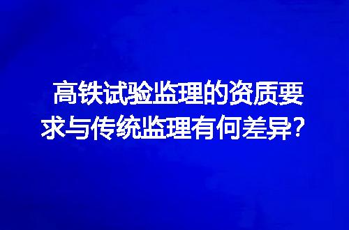 高铁试验监理的资质要求与传统监理有何差异？
