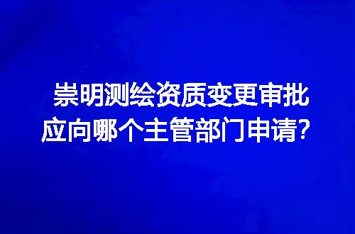 崇明测绘资质变更审批应向哪个主管部门申请？