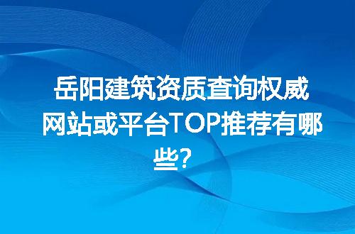 岳阳建筑资质查询权威网站或平台TOP推荐有哪些？