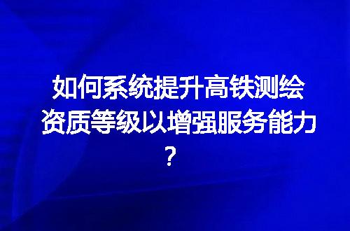 如何系统提升高铁测绘资质等级以增强服务能力？
