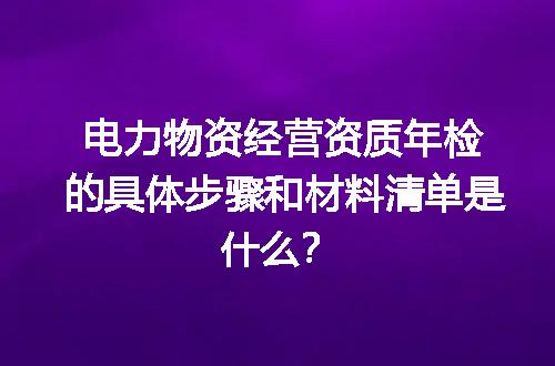 电力物资经营资质年检的具体步骤和材料清单是什么？