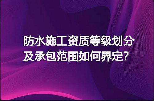 防水施工资质等级划分及承包范围如何界定？