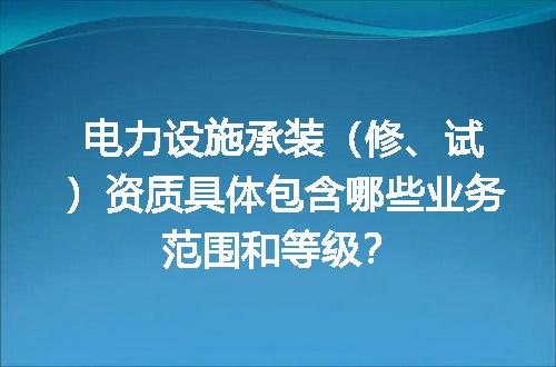电力设施承装（修、试）资质具体包含哪些业务范围和等级？