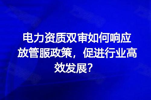 电力资质双审如何响应放管服政策，促进行业高效发展？
