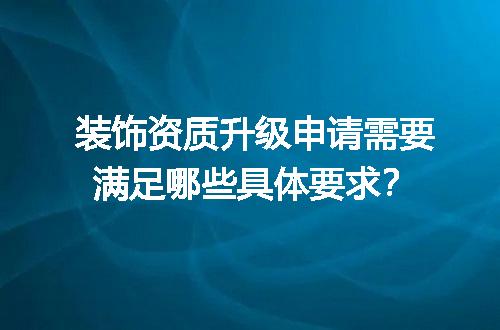 装饰资质升级申请需要满足哪些具体要求？