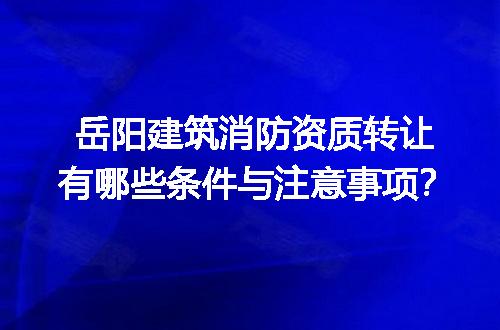 岳阳建筑消防资质转让有哪些条件与注意事项？