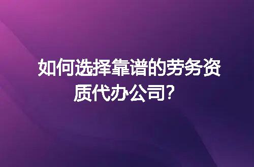 如何选择靠谱的劳务资质代办公司？