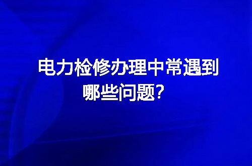 电力检修办理中常遇到哪些问题？