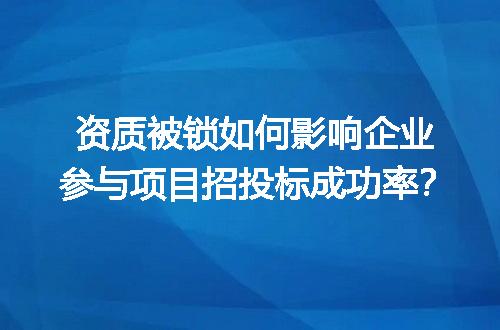 资质被锁如何影响企业参与项目招投标成功率？