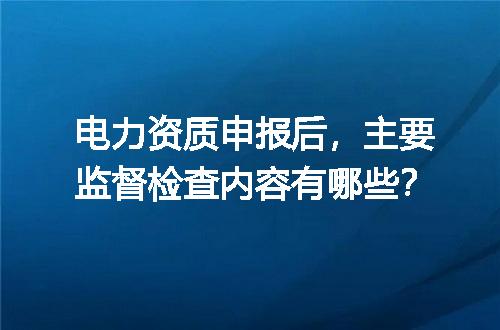 电力资质申报后，主要监督检查内容有哪些？