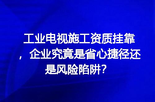 工业电视施工资质挂靠，企业究竟是省心捷径还是风险陷阱？