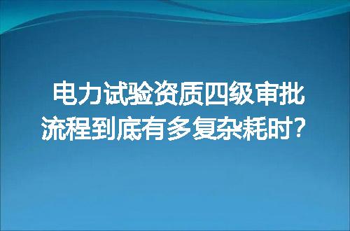 电力试验资质四级审批流程到底有多复杂耗时？