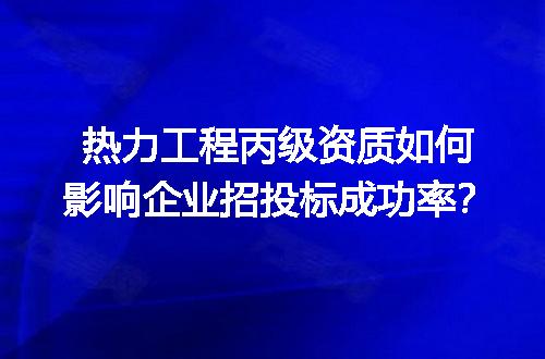 热力工程丙级资质如何影响企业招投标成功率？