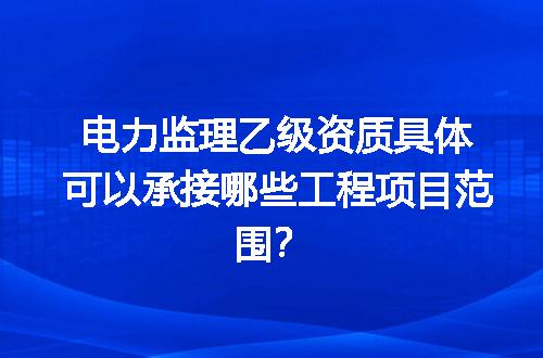 电力监理乙级资质具体可以承接哪些工程项目范围？