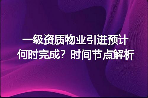 一级资质物业引进预计何时完成？时间节点解析