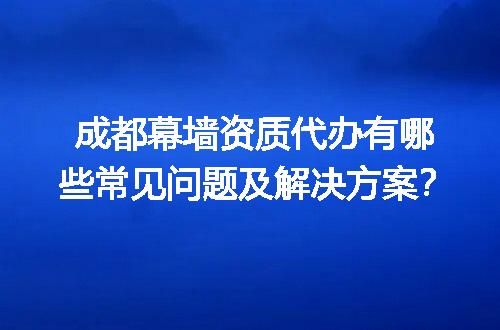 成都幕墙资质代办有哪些常见问题及解决方案？