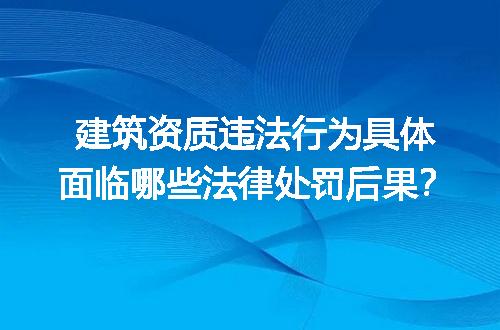 建筑资质违法行为具体面临哪些法律处罚后果？