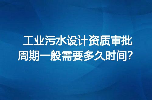工业污水设计资质审批周期一般需要多久时间？