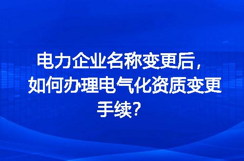 电力企业名称变更后，如何办理电气化资质变更手续？