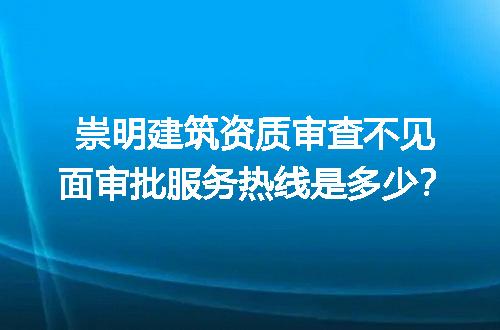 崇明建筑资质审查不见面审批服务热线是多少？