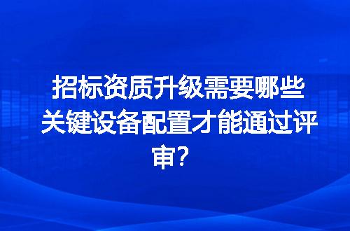 招标资质升级需要哪些关键设备配置才能通过评审？