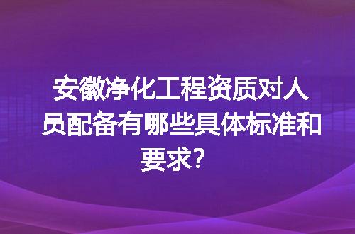 安徽净化工程资质对人员配备有哪些具体标准和要求？