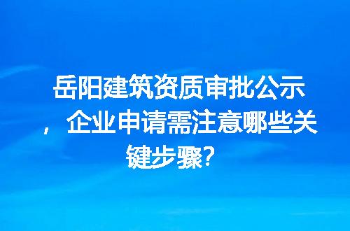 岳阳建筑资质审批公示，企业申请需注意哪些关键步骤？