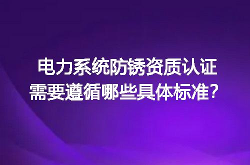 电力系统防锈资质认证需要遵循哪些具体标准？