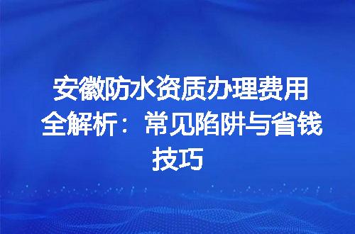安徽防水资质办理费用全解析：常见陷阱与省钱技巧