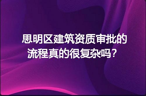 思明区建筑资质审批的流程真的很复杂吗？