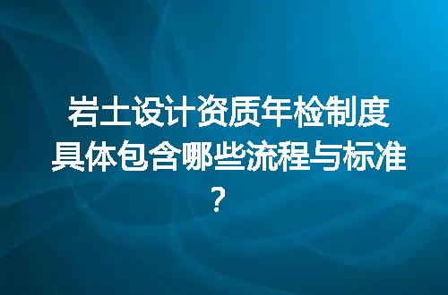 岩土设计资质年检制度具体包含哪些流程与标准？