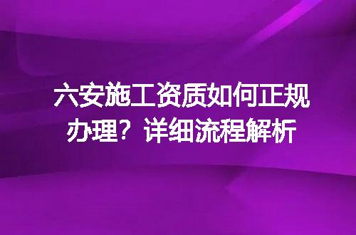 六安施工资质如何正规办理？详细流程解析