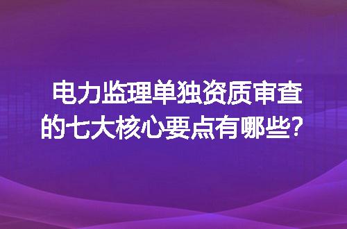 电力监理单独资质审查的七大核心要点有哪些？