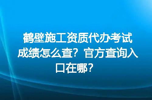 鹤壁施工资质代办考试成绩怎么查？官方查询入口在哪？