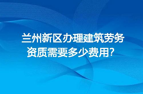 兰州新区办理建筑劳务资质需要多少费用？