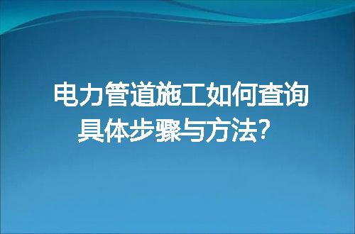 电力管道施工如何查询具体步骤与方法？