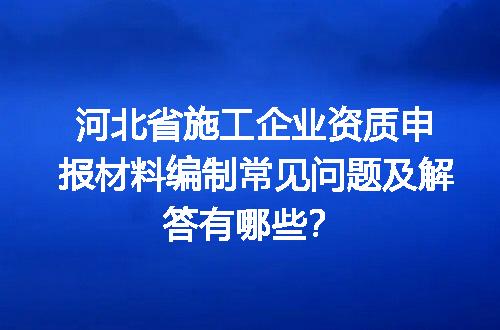 河北省施工企业资质申报材料编制常见问题及解答有哪些？