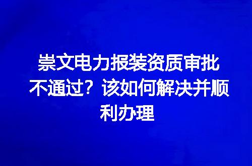 崇文电力报装资质审批不通过？该如何解决并顺利办理