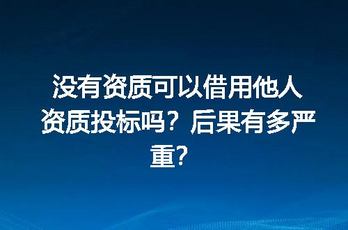 没有资质可以借用他人资质投标吗？后果有多严重？
