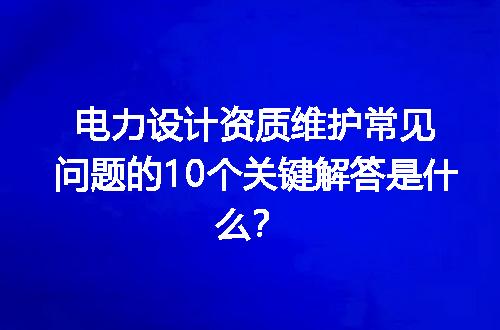电力设计资质维护常见问题的10个关键解答是什么？