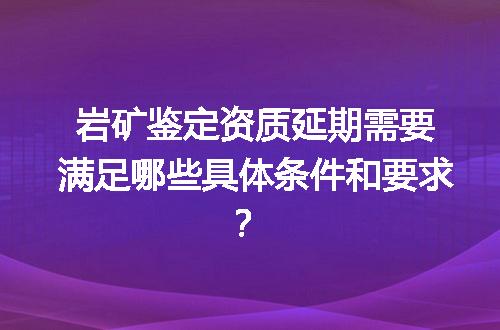 岩矿鉴定资质延期需要满足哪些具体条件和要求？
