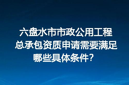 六盘水市市政公用工程总承包资质申请需要满足哪些具体条件？