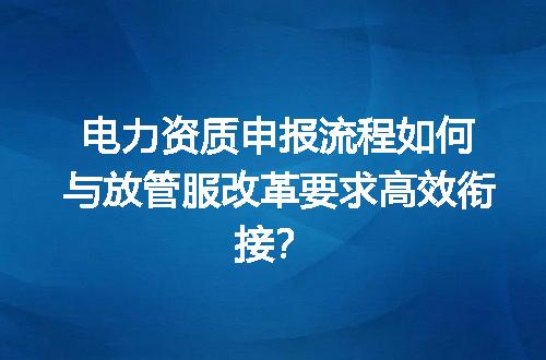 电力资质申报流程如何与放管服改革要求高效衔接？